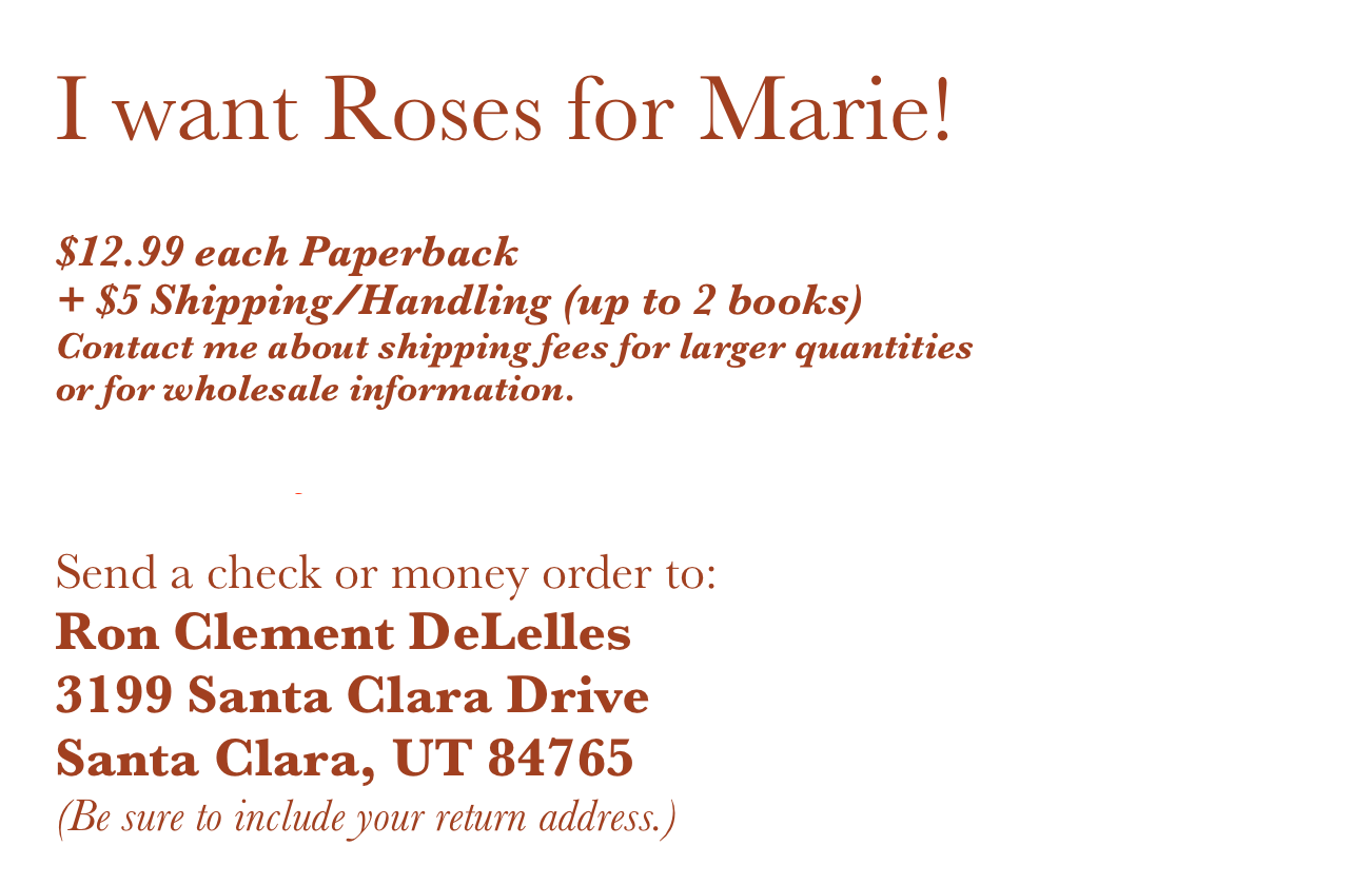 I want Roses for Marie!

$12.99 each Paperback
+ $5 Shipping/Handling (up to 2 books)
Contact me about shipping fees for larger quantities
or for wholesale information.

CLICK HERE for Kindle eBook - $4.99

Send a check or money order to:
Ron Clement DeLelles
3199 Santa Clara Drive
Santa Clara, UT 84765
(Be sure to include your return address.)